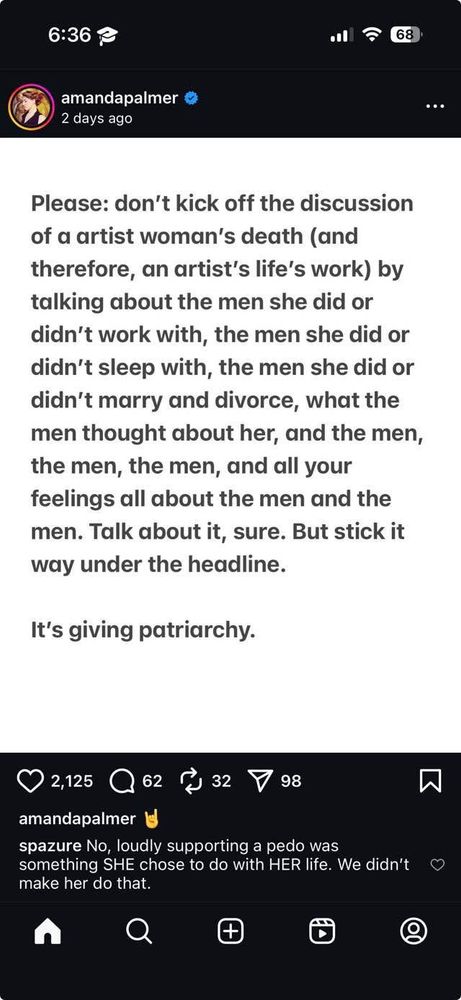 Amanda Palmer instagram post:

“Please don’t kick off the discussion of a artist’s [sic] death (and therefore, an artist’s life’s work) by talking about the men she did or didn’t work with, the men she did or didn’t sleep with, the men she did or didn’t marry and divorce, what the men thought about her, and the men, the men, the men, and all of your feelings all about the men and the men. Talk about it, sure, but stick it way under the headline.

It’s giving patriarchy.
