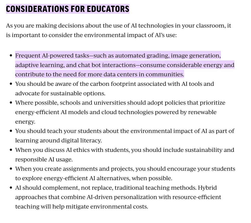 Considerations for Educators
As you are making decisions about the use of AI technologies in your classroom, it is important to consider the environmental impact of AI’s use:

Frequent AI-powered tasks—such as automated grading, image generation, adaptive learning, and chat bot interactions—consume considerable energy and contribute to the need for more data centers in communities.
You should be aware of the carbon footprint associated with AI tools and advocate for sustainable options.
Where possible, schools and universities should adopt policies that prioritize energy-efficient AI models and cloud technologies powered by renewable energy.
You should teach your students about the environmental impact of AI as part of learning around digital literacy.
When you discuss AI ethics with students, you should include sustainability and responsible AI usage.
When you create assignments and projects, you should encourage your students to explore energy-efficient AI alternatives, when possible.
AI should complement, not replace, traditional teaching methods. Hybrid approaches that combine AI-driven personalization with resource-efficient teaching will help mitigate environmental costs.