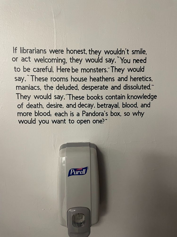 If librarians were honest, they wouldn't smile, or act welcoming, they would say. "You need to be careful. Here be monsters." They would say." These rooms house heathens and heretics, maniacs, the deluded, desperate and dissoluted." They would say, "These books contain knowledge of death, desire, and decay, betrayal, blood, and more blood, each is a Pandora's box, so why would you want to open one?"