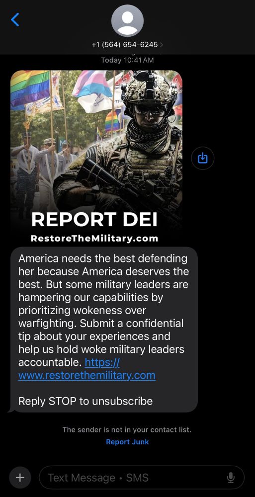 From +1 (564) 654-6245

“Report DEI
RestoreTheMilitary.com

America needs the best defending
her because America deserves the
best. But some military leaders are
hampering our capabilities by
prioritizing wokeness over
warfighting. Submit a confidential
tip about your experiences and
help us hold woke military leaders
accountable. https://
www.restorethemilitary.com

Reply STOP to unsubscribe”

The image shows a pride event in the background and a heavily armed military soldier in camo in the foreground.