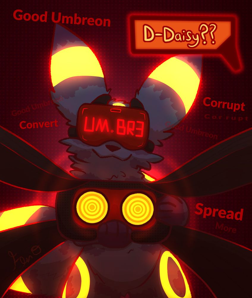 POV of an Umbreon with a headset strapped to her face with the glowing text "UM.BR3" on the front. She is standing up and holding another headset towards the viewer, glowing spirals in the lenses and straps reaching past the borders, implied to be around the viewer's head. There is a speech bubble with text reading "D-Daisy??", and background text around the character reading "Good Umbreon", "Convert", "Corrupt", and "Spread More". This text is meant to imply that she was not always an Umbreon, but instead was corrupted by the headset over her face.