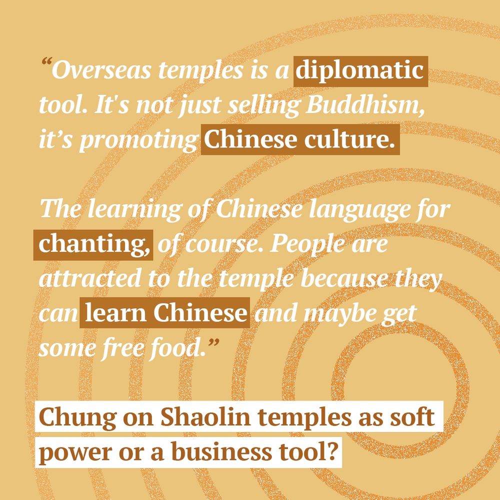 “Overseas temples is a diplomatic tool. It's not just selling Buddhism, it's promoting Chinese culture. 
The learning of Chinese language for chanting, of course. People are attracted to the temple because they can learn Chinese and maybe get some free food.” - Chung on Shaolin temples as soft power or a business tool?