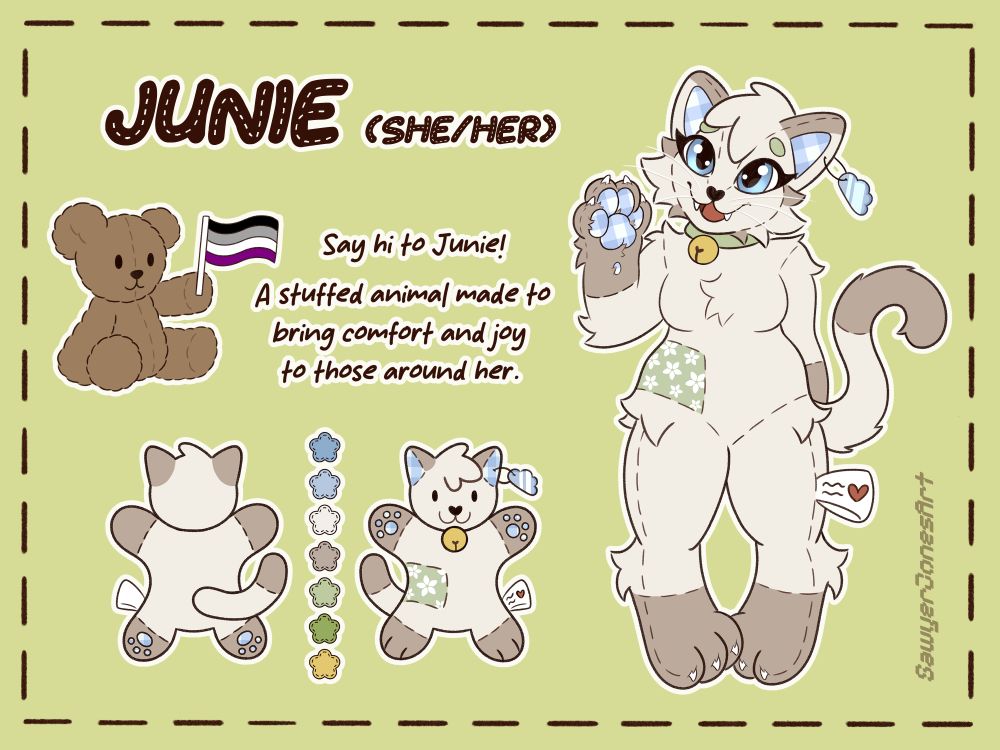 reference sheet for my fursona Junie

titled with her name and pronouns (she/her)

located below is a brown teddy bear, it sits while holding the asexuality flag in its left hand. to the right of it is a small text. "Say hi to Junie! A stuffed animal made to bring comfort and joy to those around her."

a more stylized front and back view as well as the color palette are drawn below the bear and text. 

a full body version of Junie is pictured on the right half of the image. An anthro cat designed to look like a cat plushie. She's waving to the viewer. 

Her base color is an off white/cream brown, the ends of her arms and legs are colored in a darker brown as if she was wearing boots/gloves. the top and back of her ears and end of the tail are the same brown. 

The inside of her ears and paw pads are drawn to look like they're made out of a blue white plaid fabric. her eyes are blue. She's wearing a light green collar with a bell attached to it. 

she has a heart shaped nose and small brown details on the longer fur that shape the side of her face 

her eyebrows and the floral patch on her right side (around the waist) are the same green. the patch is patterned with white flowers. 

a blue, cloud shaped tag is attached to her left ear. she wears a white fabric tag on her left leg, there's a small red heart on the front. 