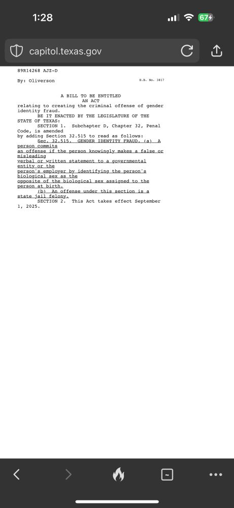 From capitol.Texas.gov; text for House Bill 3817 reads “	89R14268 AJZ-D
 
 	By: Oliverson	H.B. No. 3817
 
 
 	
A BILL TO BE ENTITLED
 	
AN ACT
 	relating to creating the criminal offense of gender identity fraud.
 	       BE IT ENACTED BY THE LEGISLATURE OF THE STATE OF TEXAS:
 	       SECTION 1.  Subchapter D, Chapter 32, Penal Code, is amended
 	by adding Section 32.515 to read as follows:
 	       Sec. 32.515.  GENDER IDENTITY FRAUD. (a)  A person commits
 	an offense if the person knowingly makes a false or misleading
 	verbal or written statement to a governmental entity or the
 	person's employer by identifying the person's biological sex as the
 	opposite of the biological sex assigned to the person at birth.
 	       (b)  An offense under this section is a state jail felony.
 	       SECTION 2.  This Act takes effect September 1, 2025.”