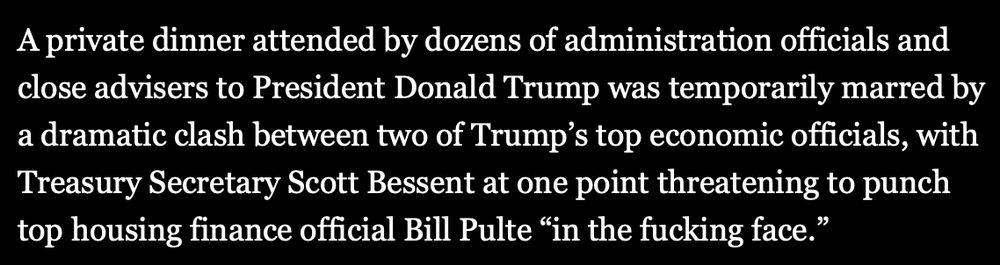A private dinner attended by dozens of administration officials and close advisers to President Donald Trump was temporarily marred by a dramatic clash between two of Trump's top economic officials, with Treasury Secretary Scott Bessent at one point threatening to punch top housing finance official Bill Pulte "in the fucking face."