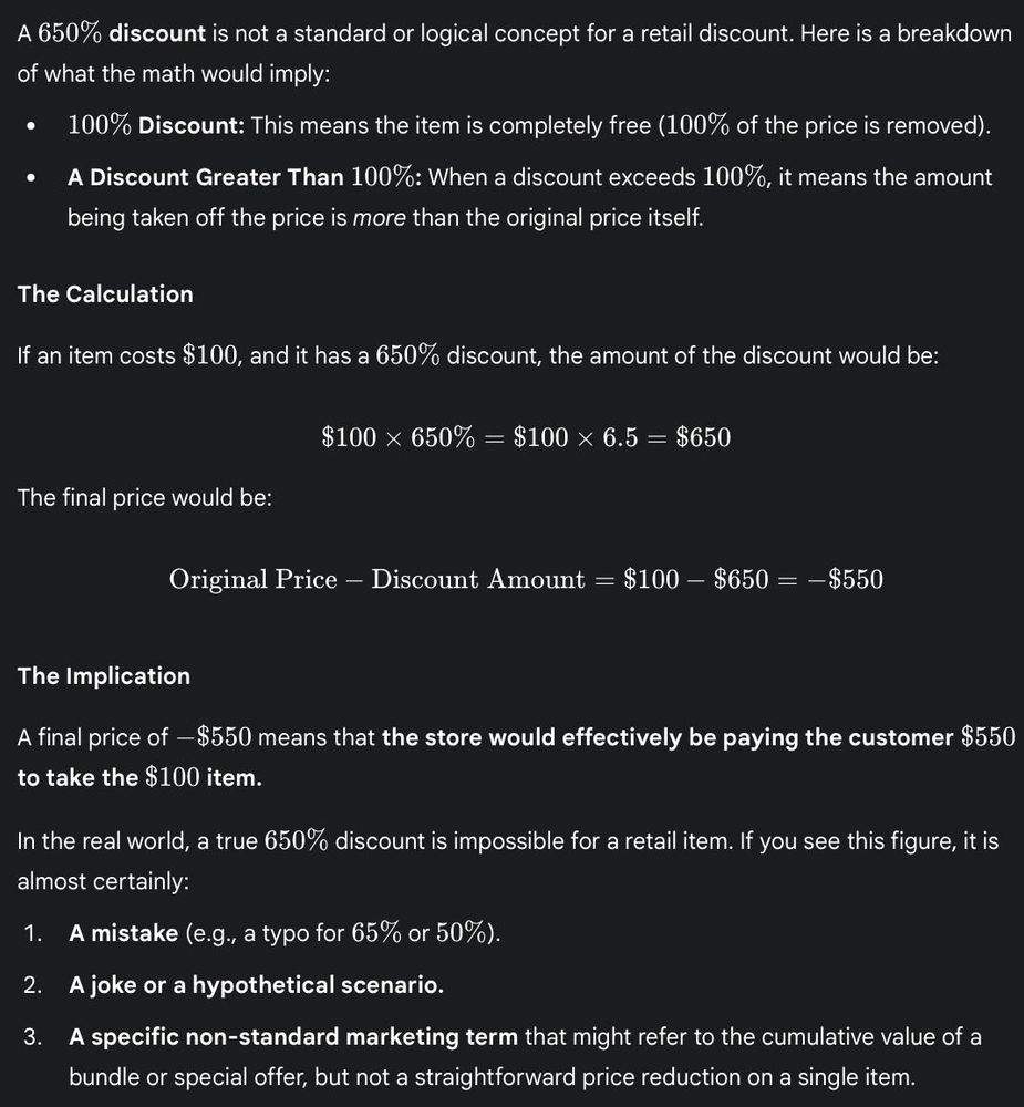 A 650% discount is not a standard or logical concept for a retail discount. Here is a breakdown of what the math would imply:

100% Discount: This means the item is completely free (100% of the price is removed).

A Discount Greater Than 100%: When a discount exceeds 100%, it means the amount being taken off the price is more than the original price itself.

The Calculation

If an item costs $100, and it has a 650% discount, the amount of the discount would be:

$100×650%=$100×6.5=$650
The final price would be:

Original Price−Discount Amount=$100−$650=−$550
The Implication

A final price of −$550 means that the store would effectively be paying the customer $550 to take the $100 item.

In the real world, a true 650% discount is impossible for a retail item. If you see this figure, it is almost certainly:

A mistake (e.g., a typo for 65% or 50%).

A joke or a hypothetical scenario.

A specific non-standard marketing term that might refer to the cumulative value of a bundle or special offer, but not a straightforward price reduction on a single item.