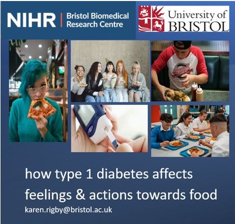 Research poster: How type 1 diabetes affects feelings and actions towards food
Images of young people eating by themselves and in groups, a glucometer
Email: karen.rigby@bristol.ac.uk
Logos: NIHR Bristol Biomedical Research Centre and University of Bristol