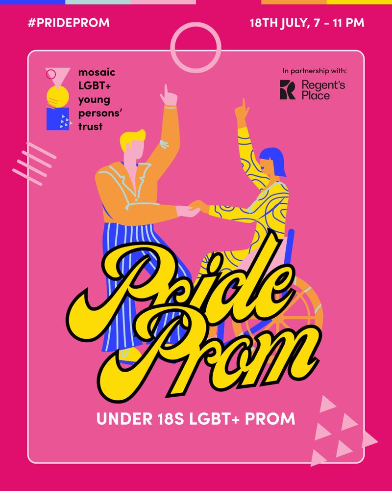A vibrant poster for "Pride Prom," an under-18s LGBT+ prom event. It features two illustrated figures dancing — one standing, the other using a wheelchair — dressed in colorful, abstract clothing. The background is pink with bold yellow and black "Pride Prom" lettering in the center. The event details are listed at the top: “18th July, 7 – 11 PM.” The hashtag "#PrideProm" is in the upper left. Logos Mosaic LGBT+ Young Persons’ Trust and Regent’s Place, the event partners, are also included. Mosaic’s pink brand graphic shapes decorate the design, creating a festive and inclusive atmosphere.
