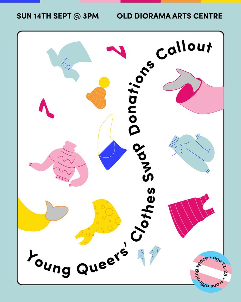 Text reading ‘Sun 14th Sept @3pm, Old Diorama Arts Centre’ on a pale blue background with illustrations of hands reaching into the image and tossing clothes between each other around the words ‘Young Queers’ Clothes Swap Donations Callout’.There is a sticker in the corner with the trans flag on it reading ‘Age 12-25. Trans Inclusive Space’