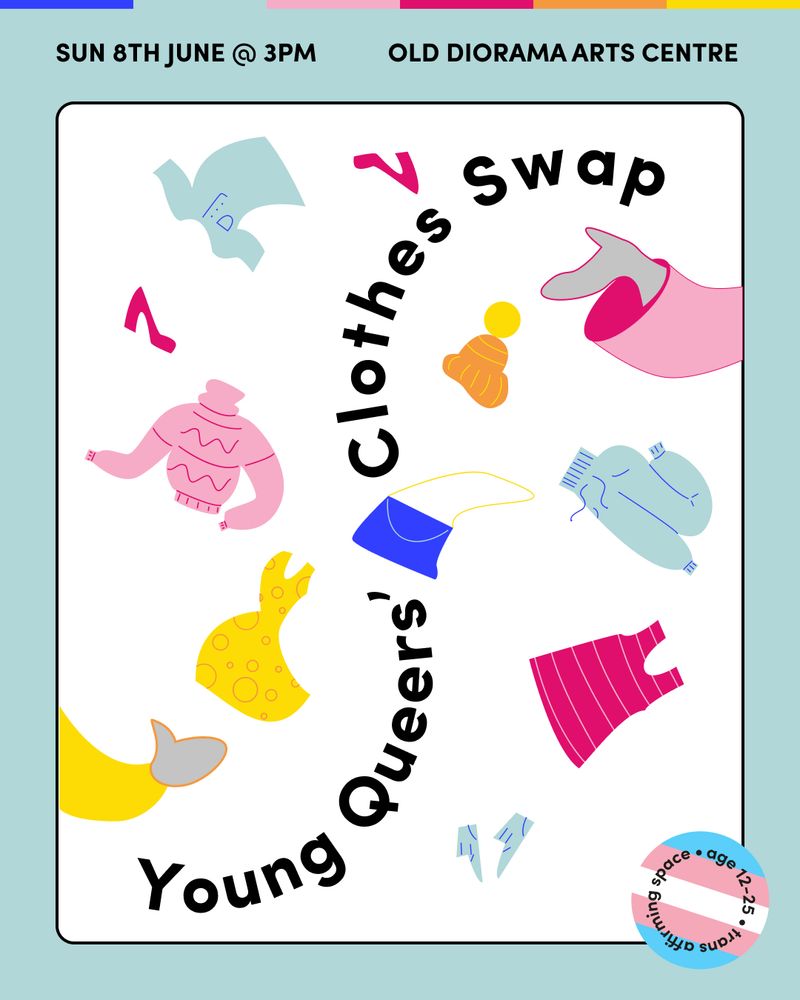 Text reading ‘Sun 8th June @3pm, Old Diorama Arts Centre’ on a pale blue background with illustrations of hands reaching into the image and tossing clothes between each other around the words ‘Young Queers’ Clothes Swap’.There is a sticker in the corner with the trans flag on it reading ‘Age 12-25. Trans Inclusive Space’