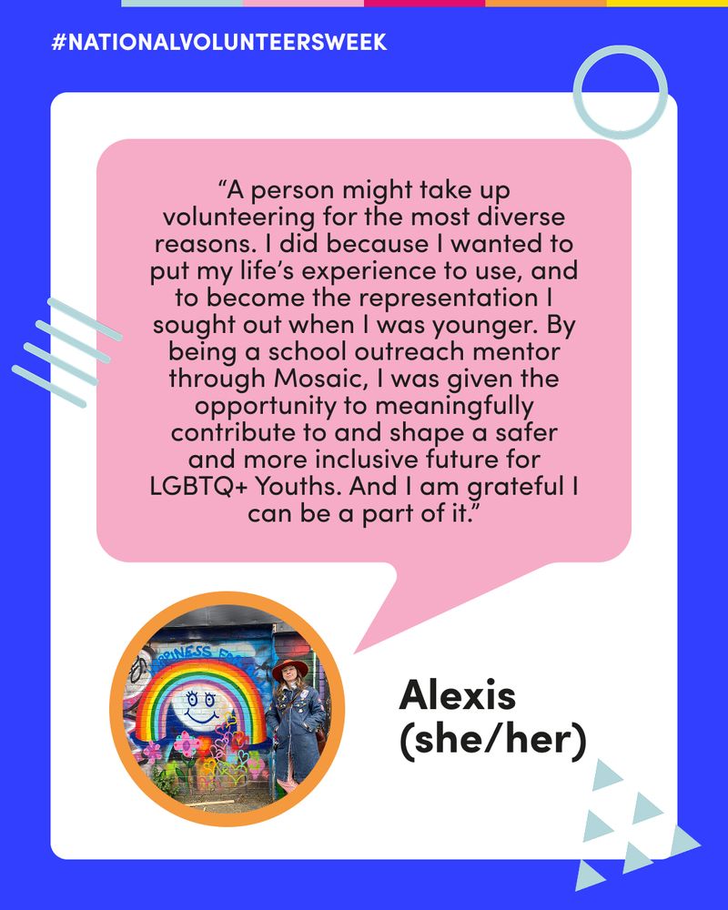 A testimonial graphic for #NationalVolunteersWeek featuring Alexis (she/her), a volunteer at Mosaic. A photo of Alexis standing in front of a rainbow mural is framed in a circle with an orange border. The quote reads: “A person might take up volunteering for the most diverse reasons. I did because I wanted to put my life’s experience to use, and to become the representation I sought out when I was younger. By being a school outreach mentor through Mosaic, I was given the opportunity to meaningfully contribute to and shape a safer and more inclusive future for LGBTQ+ Youths. And I am grateful I can be a part of it.” The image is framed by a turquoise border with Mosaic’s blue graphic shapes