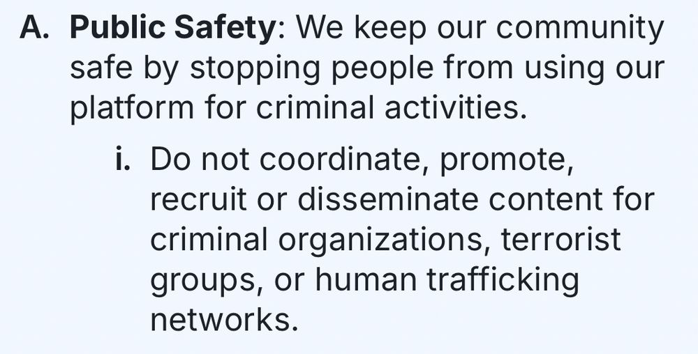 A. Public Safety: We keep our community safe by stopping people from using our platform for criminal activities.
i. Do not coordinate, promote, recruit or disseminate content for criminal organizations, terrorist groups, or human trafficking networks.