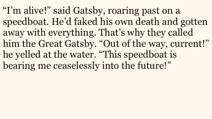 "I'm alive!" said Gatsby, roaring past on a speedboat. He'd faked his own death and gotten away with everything. That's why they called him the Great Gatsby. "Out of the way, current!" he yelled at the water. "This speedboat is bearing me ceaselessly into the future!"