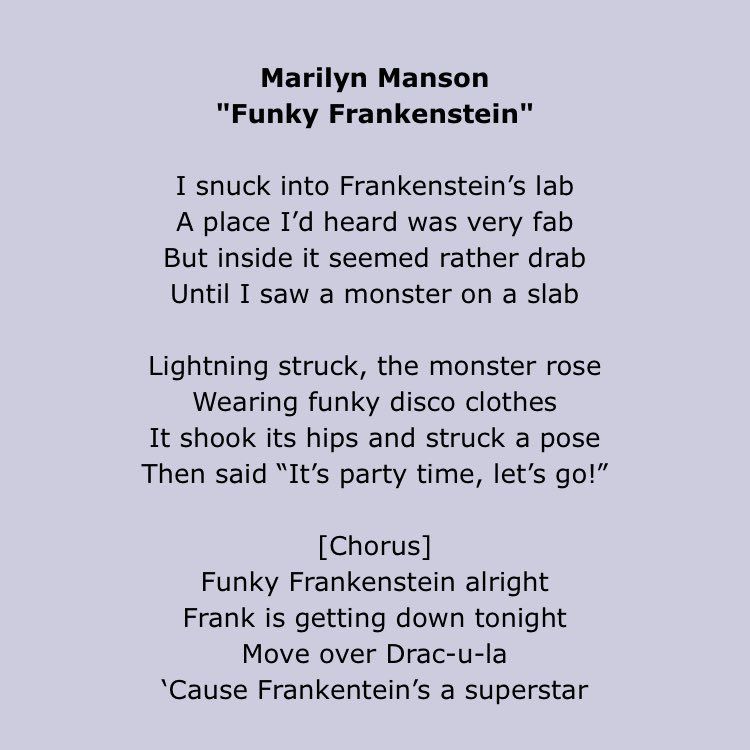 Marilyn Manson
"Funky Frankenstein"

I snuck into Frankenstein's lab
A place I'd heard was very fab
But inside it seemed rather drab
Until I saw a monster on a slab

Lightning struck, the monster rose
Wearing funky disco clothes
It shook its hips and struck a pose
Then said "It's party time, let's go!"

[Chorus]
Funky Frankenstein alright
Frank is getting down tonight
Move over Drac-u-la
'Cause Frankentein's a superstar