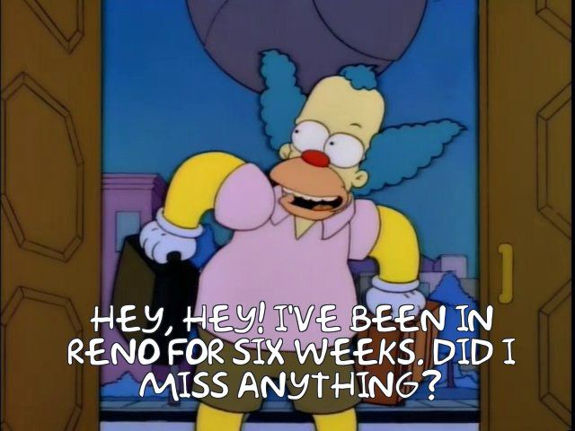 Krusty the Clown: HEY, HEY! I’VE BEEN IN RENO FOR SIX WEEKS, DID I MISS ANYTHING?