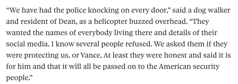 “We have had the police knocking on every door,” said a dog walker and resident of Dean, as a helicopter buzzed overhead. “They wanted the names of everybody living there and details of their social media. I know several people refused. We asked them if they were protecting us, or Vance. At least they were honest and said it is for him and that it will all be passed on to the American security people.”