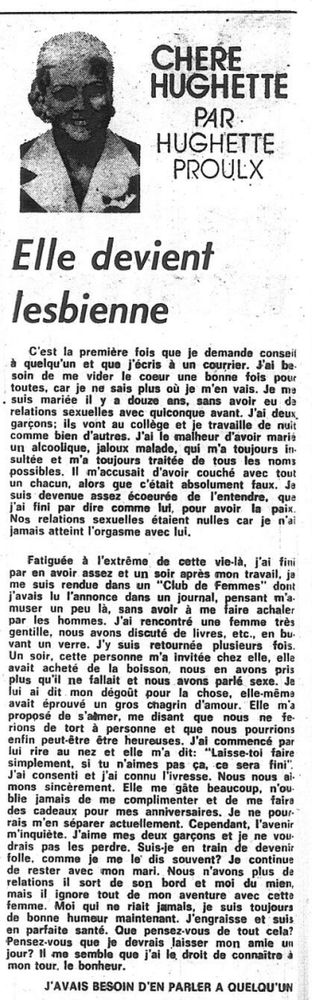 Elle devient
lesbienne
C'est la première fois que je demande conseil
à quelqu'un et que j'écris à un courrier. Jal be.
soin de me vider la coeur une bonne fois pour
toutes, car je ne sais plus où je m'en vais. Je ma
. suis mariée il y a 12 ans, sans avoir eu da
relations sexuelles avec quiconque avant. J'ai deux
garçons; ils vont au collège et je travaille de nuit |
comme bien d’autres. J'ai le malheur d’avoir marié
un alcoolique, jaloux malade, qui m'a toujours in.
sultée et m'a toujours traitée de tous les noms
possibles. Il m'accusait d'avoir couché avec tout Ne
un chacun, alors que c'était absolument faux. Je {ind
suis devenue assez écoeurés de l'entendre, que
j'ai fini par dire comme lui, pour avoir la paix. a
Nos relations sexuelles étaient nulles car je n'ai
jamais atteint l'orgasme avec lui. qu
m
Fatiguée à l'extrême de cette vie-là, j'ai fini Ne
par en avoir assez et un soir après mon travail, je te
me suis rendus dans un “Club de Femmes” dont dé
j'avais lu l'annonce dans un journal, pensant m'a- se
muser un peu là, sans avoir à me faire achaler pr
par les hommes. J'ai rencontré une femme très sic
gentille, nous avons discuté de livres, etc, en bu. | 119
vant un verre. J'y suis retournée plusieurs fois. sk
Un soir, cette personne m'a invités chez elle, elle -
avait acheté de la boisson, nous en avons pris
plus qu'il ne fallait et nous avons parlé sexe. Je
lui ai dit mon dégoût pour la chose, elle-mêma
avait éprouvé un gros chagrin d'amour. Elle m'a x
proposé de s'atmer, me disant que nous ne fe {
rions de tort à personne et que nous pourrions
enfin peut-être être heureuses. J'ai commencé par
lui rire au nez et elle m'a dit: “Laisse-toi faire Vo
simplement, si tu n’aimes pas Ça, ce sera fini" de
J'ai consenti et j'ai connu l'ivresse. Nous nous ai- re:
mons sincèrement. Elle me ‘gate beaucoup, n'ou pal
blie jamais de me complimenter et de me faire Ce
des cadeaux pour mes anniversaires. 