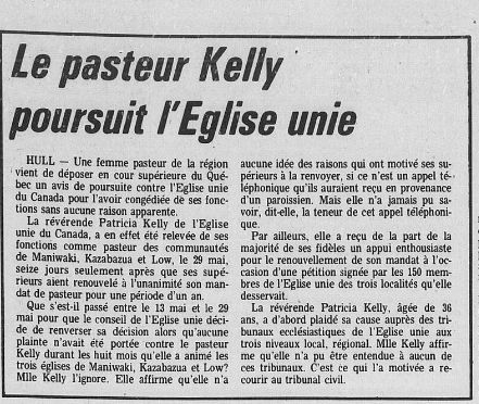 Le pasteur Kelly
|
|Poursuit
l'Eglise
unie
HULL
—
Une
femme
pasteur
de
la
région
“vient
de
déposer
en
cour
supérieure
du
Qué-
3
bec
un
avis
de
poursuite
contre
l'Eglise
unie
3
du
Canada
pour
l'avoir
congédiée
de
ses
fone-
d’un
paroissien.
tions
sans
aucune
raison
apparente.
voir,
dit-elle,
la
t
1
La
révérende
Patricia
Kelly
de
l’Eglise
que.
A
unie
du
Canada,
a
en
effet
été
relevée
de
ses
fonctions
comme
pasteur
des
communautés
de
Maniwaki, Kazabazua
et
Low,
le
29
mai,
Seize
jours
seulement
aprés
que
ses
supé-
rleurs
aient
renouvelé
à
l’unanimité
son
man-
dat
de
pasteur
pour
une
période
d’un
an.
Que
s'est-il
passé
entre
le
13
mai
et
le
29
mal
pour
que
le
conseil
de
l’Eglise
unie
déci-
de
de
renverser
sa
décision
alors
qu'aucune
plainte
n'avait
été
portée
contre
le
pasteur
Kelly
durant
les
huit
mois
qu’elle
a
animé
les
trois
églises
de
Maniwaki,
Kazabazua
et
Low?
