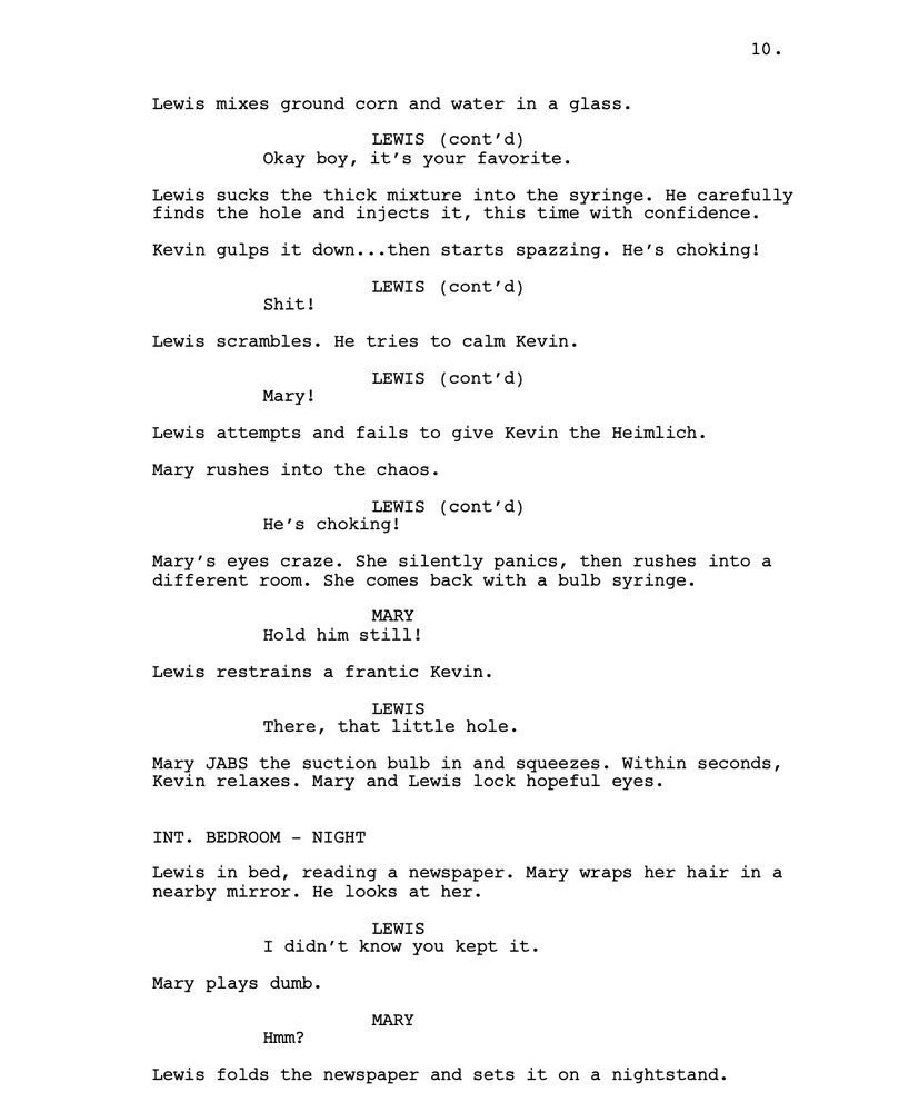 Lewis mixes ground corn and water in a glass.
LEWIS
Okay boy, it’s your favorite.
Lewis sucks the thick mixture into the syringe. He carefully finds the hole and injects it, this time with confidence.
Kevin gulps it down...then starts spazzing. He’s choking!
LEWIS
Shit!
Lewis scrambles. He tries to calm Kevin. 
LEWIS
Mary!
Lewis attempts and fails to give Kevin the Heimlich.
Mary rushes into the chaos.
LEWIS
He’s choking! 
Mary’s eyes craze. She silently panics, then rushes into a different room. She comes back with a bulb syringe.
MARY
Hold him still!
Lewis restrains a frantic Kevin.
LEWIS
There, that little hole.
Mary JABS the suction bulb in and squeezes. Within seconds, Kevin relaxes. Mary and Lewis lock hopeful eyes.
INT. BEDROOM - NIGHT
Lewis in bed, reading a newspaper. Mary wraps her hair in a nearby mirror. He looks at her. 
LEWIS
I didn’t know you kept it.
Mary plays dumb.
MARY
Hmm?
Lewis folds the newspaper and sets it on a nightstand.