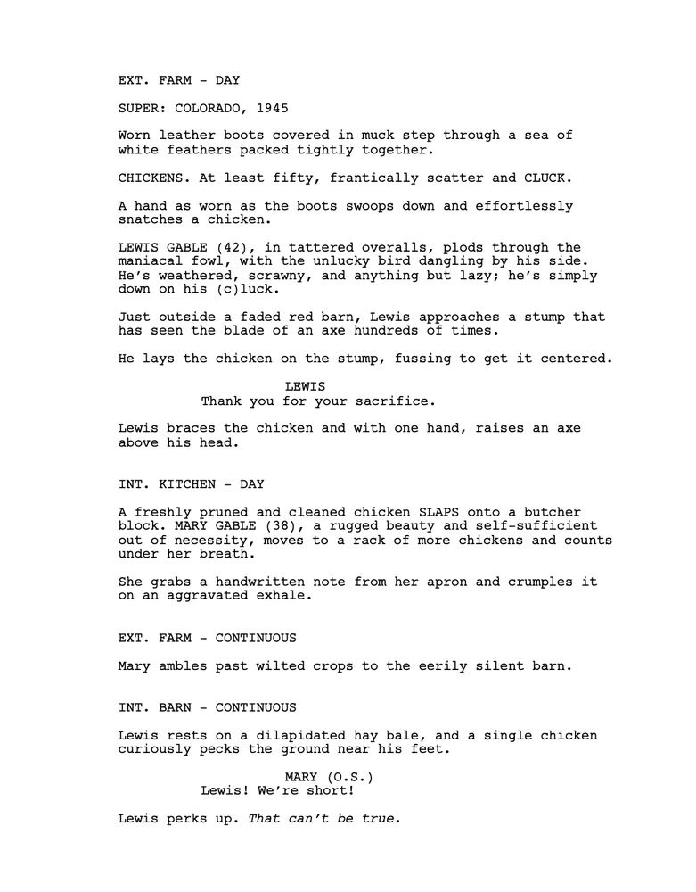 EXT. FARM - DAY
SUPER: COLORADO, 1945
Worn leather boots covered in muck step through a sea of white feathers packed tightly together. 
CHICKENS. At least fifty, frantically scatter and CLUCK.
A hand as worn as the boots swoops down and effortlessly snatches a chicken. 
LEWIS GABLE (42), in tattered overalls, plods through the maniacal fowl, with the unlucky bird dangling by his side. He’s weathered, scrawny, and anything but lazy; he’s simply down on his (c)luck.
Just outside a faded red barn, Lewis approaches a stump that has seen the blade of an axe hundreds of times.
He lays the chicken on the stump, fussing to get it centered.
LEWIS
Thank you for your sacrifice.
Lewis braces the chicken and with one hand, raises an axe above his head.
INT. KITCHEN - DAY
A freshly pruned and cleaned chicken SLAPS onto a butcher block. MARY GABLE (38), a rugged beauty and self-sufficient out of necessity, moves to a rack of more chickens and counts under her breath. 
She grabs a handwritten note from her apron and crumples it on an aggravated exhale. 
EXT. FARM - CONTINUOUS
Mary ambles past wilted crops to the eerily silent barn.
INT. BARN - CONTINUOUS
Lewis rests on a dilapidated hay bale, and a single chicken curiously pecks the ground near his feet.
MARY (O.S.)
Lewis! We’re short! 
Lewis perks up. That can’t be true.
