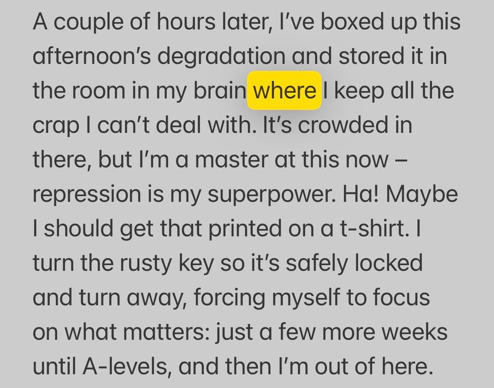 A couple of hours later, I’ve boxed up this afternoon’s degradation and stored it in the room in my brain where I keep all the crap I can’t deal with. It’s crowded in there, but I’m a master at this now – repression is my superpower. Ha! Maybe I should get that printed on a t-shirt. I turn the rusty key so it’s safely locked and turn away, forcing myself to focus on what matters: just a few more weeks until A-levels, and then I’m out of here. 