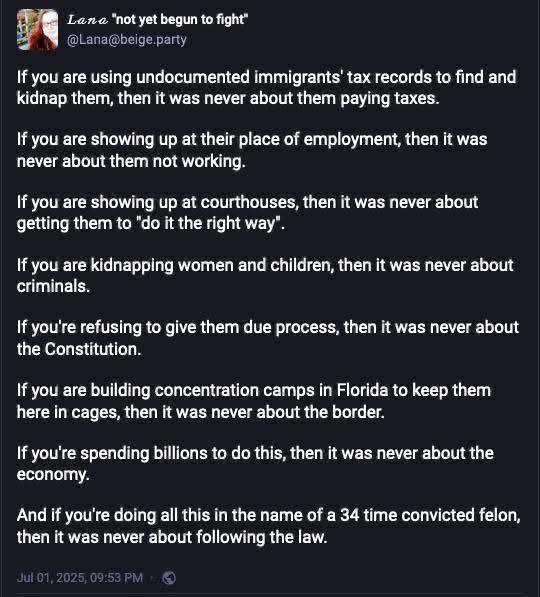 If you are using undocumented immigrants tax records to find and kidnap them, then it was never about them paying taxes. If you are showing up at their places and it was never about them not working if you are showing up at court then it was never about them getting them to do get the right way
if you are kidnapping women and children then it was never about criminal if you are refusing to give them to process about the constitution. if you’re building concentration camps in Florida to keep them here in cages then it was never about the border
if you are spending billions to do this, then it was never about the economy 
and if you are doing this all the name of a 34 time convicted felon then it was never about following the law