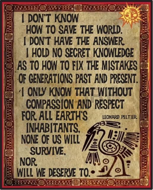I don't know how to save the world. I don't have the answers or The Answer. I hold no secret knowledge as to how to fix the mistakes of generations past and present. I only know that without compassion and respect for all of Earth's inhabitants, none of us will survive—nor will we deserve to. - Leonard Peltier