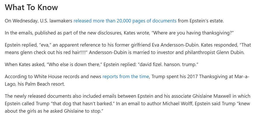 What To Know
On Wednesday, U.S. lawmakers released more than 20,000 pages of documents from Epstein’s estate.

In the emails, published as part of the new disclosures, Kates wrote, “Where are you having thanksgiving?”

Epstein replied, “eva,” an apparent reference to his former girlfriend Eva Andersson-Dubin. Kates responded, “That means glenn check out his red hair!!!!” Andersson-Dubin is married to investor and philanthropist Glenn Dubin.

When Kates asked, “Who else is down there,” Epstein replied: “david fizel. hanson. trump.”

According to White House records and news reports from the time, Trump spent his 2017 Thanksgiving at Mar-a-Lago, his Palm Beach resort.

The newly released documents also included emails between Epstein and his associate Ghislaine Maxwell in which Epstein called Trump “that dog that hasn’t barked.” In an email to author Michael Wolff, Epstein said Trump “knew about the girls as he asked Ghislaine to stop.”