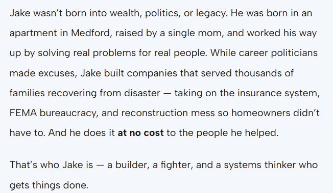 ake wasn’t born into wealth, politics, or legacy. He was born in an apartment in Medford, raised by a single mom, and worked his way up by solving real problems for real people. While career politicians made excuses, Jake built companies that served thousands of families recovering from disaster — taking on the insurance system, FEMA bureaucracy, and reconstruction mess so homeowners didn’t have to. And he does it at no cost to the people he helped.

That’s who Jake is — a builder, a fighter, and a systems thinker who gets things done.