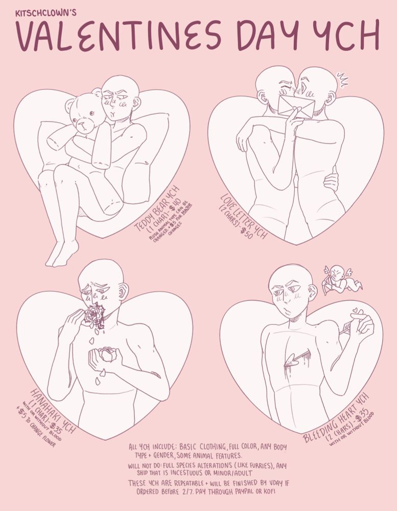 Kitschclown’s Valentines Day YCH

Top Left: Teddy Bear YCH (1 Character) - $40. Plush animal type can be changed, +$5 for major changes

Top Right: Love Letter YCH (2 Characters) - $50

Bottom Left: Hanahaki YCH (1 Character) - $35 with or without blood, +$5 to change flower

Bottom Right: Bleeding Heart YCH (2 Characters) - $35 with or without blood 

Bottom: All YCH include: basic clothing, full color, any hody type + gender, some animal features. Will not do: full species alterations (like furries), any ship that is incestuous or minor/adult. These YCH are repeatable + will be finished by V-day if ordered before 2/7. Pay through paypal or kofi.