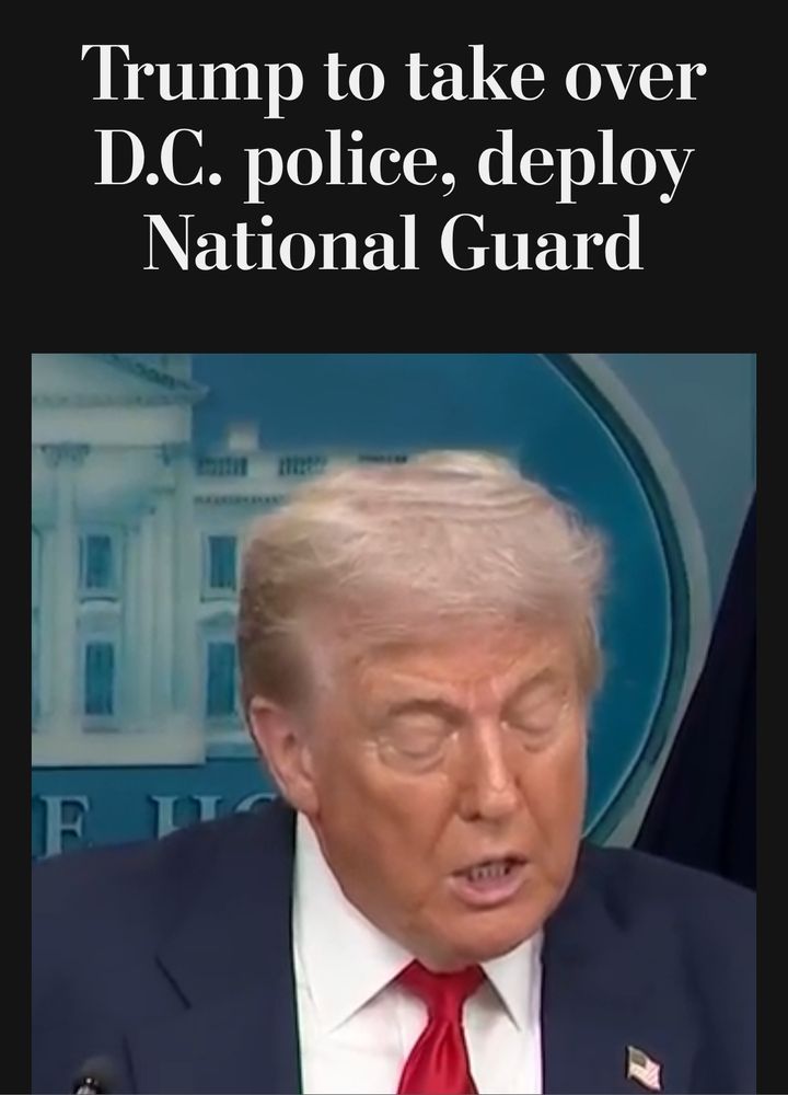 Photo of headline “Trump to take over DC police, deploy National Guard.” And of Trump, in his red tie, white shirt, blue suit jacket, announcing same. 
