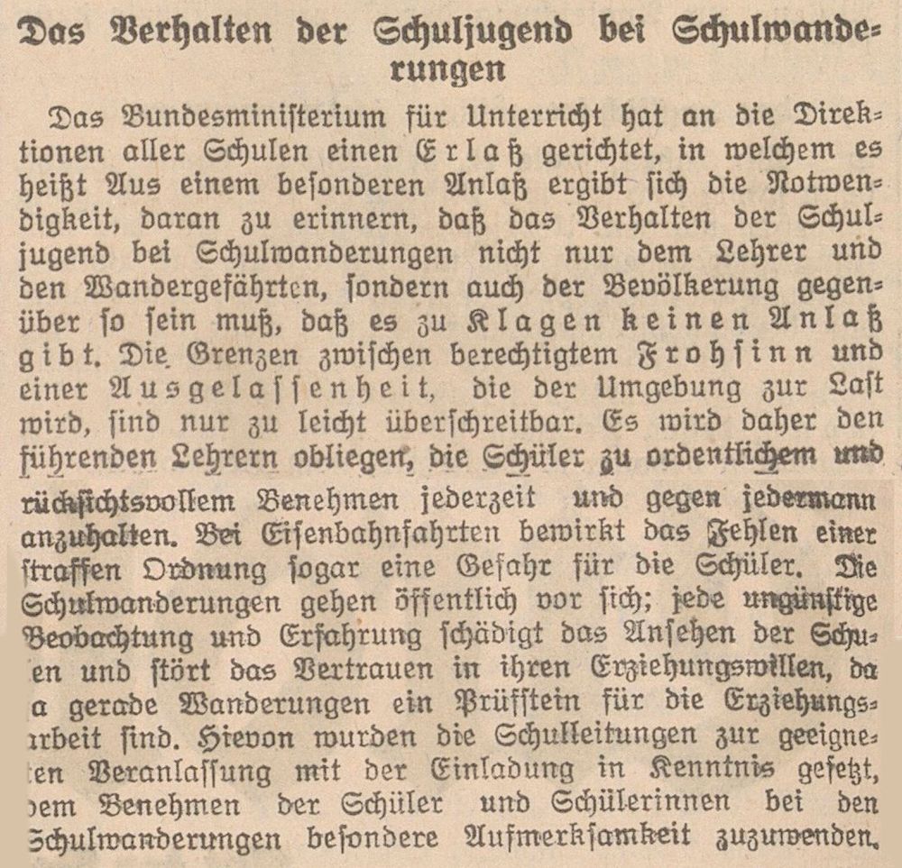 Das Verhalten der Schuljugend bei Schulwande­
rungen
Das Bundesministerium für Unterricht hat an die Direk­
tionen aller Schulen einen Erlaß gerichtet, in welchem es
heißt Aus einem besonderen Anlaß ergibt sich die Notwen­
digkeit, daran zu erinnern, daß das Verhalten der Schul­
jugend bei Schulwanderungen nicht nur dem Lehrer und
den Wandergefährtcn, sondern auch der Bevölkerung gegen­
über so sein muß, daß es zu Klagen keinen Anlaß
gibt. Die. Grenzen zwischen berechtigtem Frohsinn und
einer Ausgelassenheit, die der Umgebung zur Last
wird, sind nur zu leicht überschreitbar. Es wird daher den
führenden Lehrern obliegen; die Schüler zu ordentlichem und
rücksichtsvollem Benehmen jederzeit und gegen jedermann
anzuhalten. Bei Eisenbahnfahrten bewirkt das Fehlen einer
straffen Ordnung sogar eine Gefahr für die Schüler. Die
Schulwanderungen gehen öffentlich vor sich; jede ungünstige
Beobachtung und Erfahrung schädigt das Ansehen der Schu­
len und stört das Vertrauen in ihren Erziehungswillen, da
ja gerade Wanderungen ein Prüfstein für die Erziehungs­
arbeit sind. Hievon wurden die Schulleitungen zur geeigne­
ten Veranlassung mit der Einladung in Kenntnis gefetzt,
dem Benehmen der Schüler und Schülerinnen bei den
Schulwanderungen besondere Aufmerksamkeit zuzuwenden.