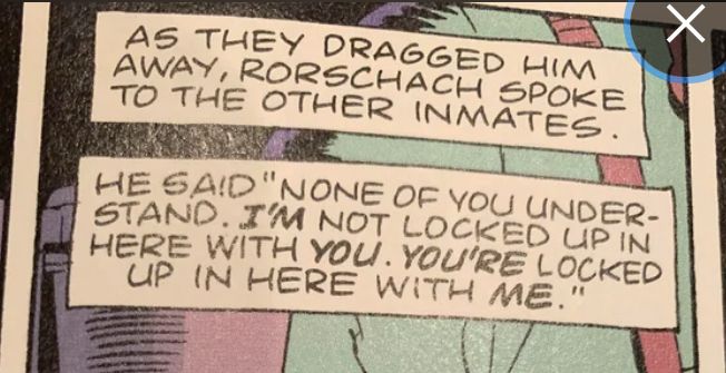 Captions from Alan Moore & Dave Gibbons’ WATCHMEN. “As they dragged him away, Rorschach spoke to the other inmates. He said ‘None of you understand. I’m not locked up in here with you. You’re locked up in here with me.”