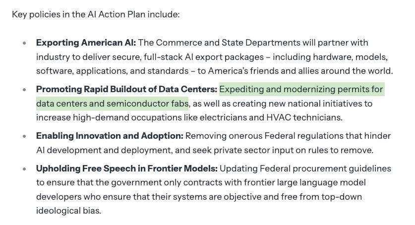 Key policies in the AI Action Plan include:

Exporting American AI: The Commerce and State Departments will partner with industry to deliver secure, full-stack AI export packages – including hardware, models, software, applications, and standards – to America’s friends and allies around the world.
Promoting Rapid Buildout of Data Centers: Expediting and modernizing permits for data centers and semiconductor fabs, as well as creating new national initiatives to increase high-demand occupations like electricians and HVAC technicians.
Enabling Innovation and Adoption: Removing onerous Federal regulations that hinder AI development and deployment, and seek private sector input on rules to remove.
Upholding Free Speech in Frontier Models: Updating Federal procurement guidelines to ensure that the government only contracts with frontier large language model developers who ensure that their systems are objective and free from top-down ideological bias.