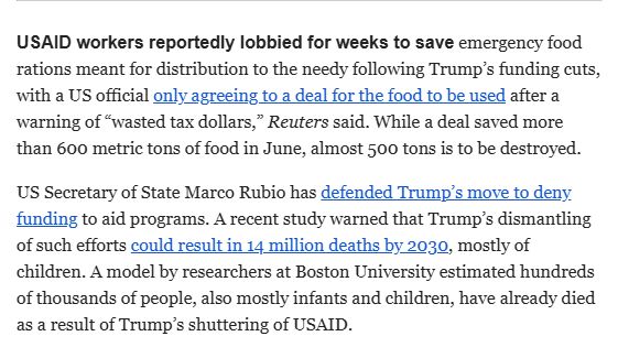 Clip from Bloomburg's Evening Debriefing Email. 

Clip Reads: 
USAID workers reportedly lobbied for weeks to save emergency food rations meant for distribution to the needy following Trump's funding cuts, with a US official only agreeing to a deal for the food to be used after a warning of "wasted tax dollars," Reuters said.  While a deal saved more than 600 metric tons of food in June, almost 500 tons is to be destroyed. 

US Secretary of State Marco Rubio has Defended Trump's move to deny funding to aid programs. A recent study warned that Trump's dismantling of such efforts could result in 14 million deaths by 2030, mostly of children.  A model by researchers at Boston University estimated hundreds of thousands of people, also mostly infants and children, have already died as a result of Trump's shuttering of USAID. 