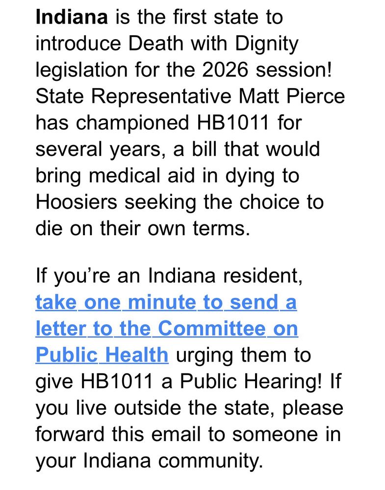 Indiana is the first state to introduce Death with Dignity legislation for the 2026 session!
State Representative Matt Pierce has championed HB1011 for several years, a bill that would bring medical aid in dying to Hoosiers seeking the choice to die on their own terms.
If you're an Indiana resident, take one minute to send a letter to the Committee on Public Health urging them to give HB1011 a Public Hearing! If you live outside the state, please forward this email to someone in your Indiana community.