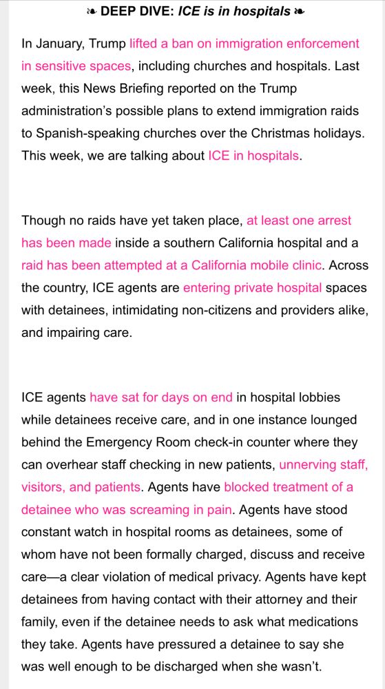 DEEP DIVE: ICE is in hospitals ❧
In January, Trump lifted a ban on immigration enforcement in sensitive spaces, including churches and hospitals. Last week, this News Briefing reported on the Trump administration’s possible plans to extend immigration raids to Spanish-speaking churches over the Christmas holidays. This week, we are talking about ICE in hospitals. 
 
Though no raids have yet taken place, at least one arrest has been made inside a southern California hospital and a raid has been attempted at a California mobile clinic. Across the country, ICE agents are entering private hospital spaces with detainees, intimidating non-citizens and providers alike, and impairing care. 
 
ICE agents have sat for days on end in hospital lobbies while detainees receive care, and in one instance lounged behind the Emergency Room check-in counter where they can overhear staff checking in new patients, unnerving staff, visitors, and patients. Agents have blocked treatment of a detainee who was screaming in pain. Agents have stood constant watch in hospital rooms as detainees, some of whom have not been formally charged, discuss and receive care—a clear violation of medical privacy. Agents have kept detainees from having contact with their attorney and their family, even if the detainee needs to ask what medications they take. Agents have pressured a detainee to say she was well enough to be discharged when she wasn’t. 