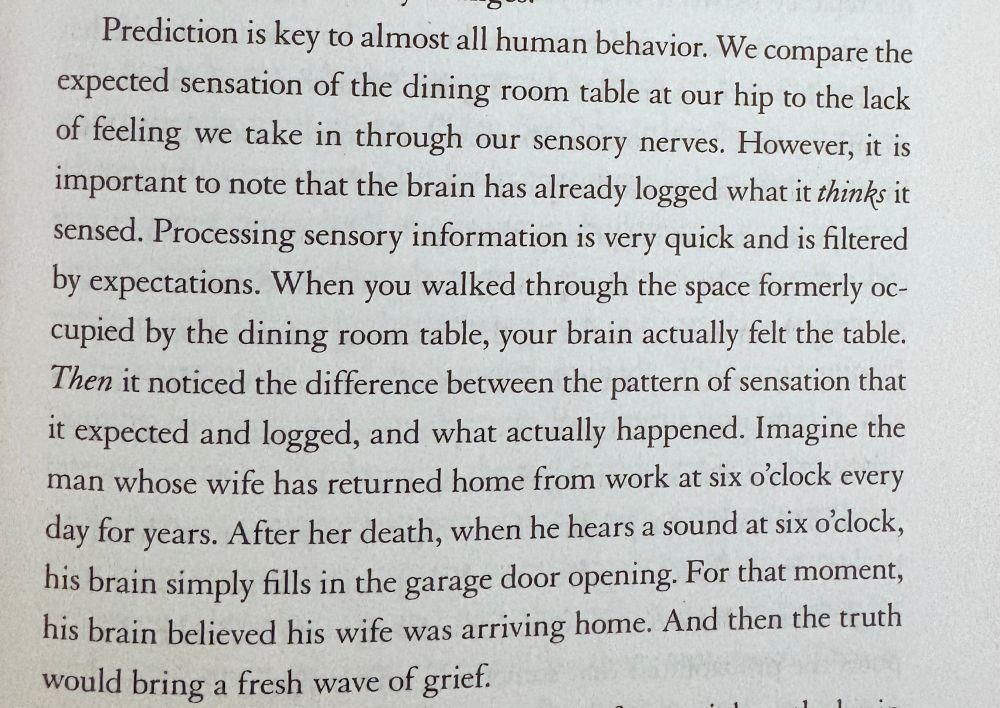 Prediction is key to almost all human behavior. We compare the expected sensation of the dining room table at our hip to the lack of feeling we take in through our sensory nerves. However, it is important to note that the brain has already logged what it thinks it sensed. Processing sensory information is very quick and is filtered by expectations. When you walked through the space formerly occupied by the dining room table, your brain actually felt the table.
Then it noticed the difference between the pattern of sensation that it expected and logged, and what actually happened. Imagine the man whose wife has returned home from work at six o'clock every day for years. After her death, when he hears a sound at six o'clock, his brain simply fills in the garage door opening. For that moment, his brain believed his wife was arriving home. And then the truth would bring a fresh wave of grief.