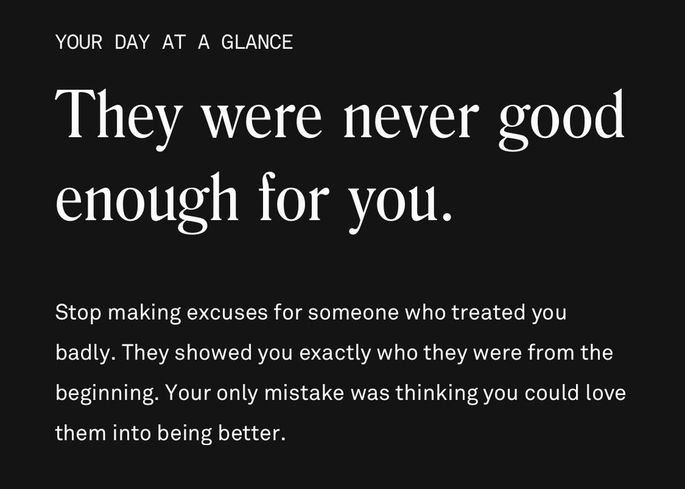 YOUR DAY AT A GLANCE
They were never good enough for you.
Stop making excuses for someone who treated you badly. They showed you exactly who they were from the beginning. Your only mistake was thinking you could love them into being better.