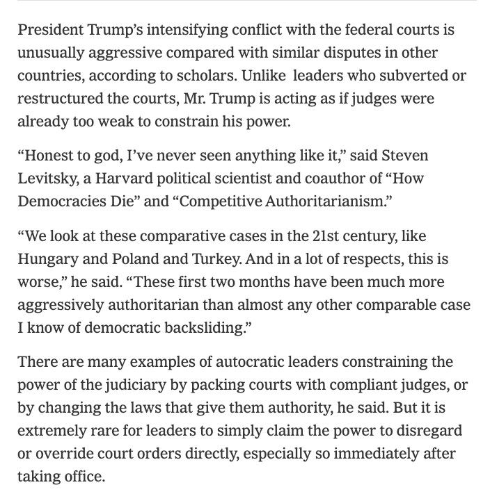 A screenshot of an excerpt from a NY Times article titled, "This Is Worse’: Trump’s Judicial Defiance Veers Beyond the Autocrat Playbook." The text of the excerpt is, "President Trump’s intensifying conflict with the federal courts is unusually aggressive compared with similar disputes in other countries, according to scholars. Unlike leaders who subverted or restructured the courts, Mr. Trump is acting as if judges were already too weak to constrain his power.

“Honest to god, I’ve never seen anything like it,” said Steven Levitsky, a Harvard political scientist and coauthor of “How Democracies Die” and “Competitive Authoritarianism.”

“We look at these comparative cases in the 21st century, like Hungary and Poland and Turkey. And in a lot of respects, this is worse,” he said. “These first two months have been much more aggressively authoritarian than almost any other comparable case I know of democratic backsliding.”