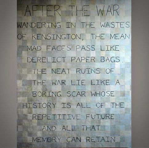 Vertical painting with a background of vertically oriented rectangles painted in hand mixed tones of gray, over which is painted in large, thin-lined capital letters the words of Elizabeth Smart:             AFTER THE WAR 
Wandering in the wastes of Kensington the mean made faces pass like derelict paper bags. The neat ruins of the war lie like a boring scar whose history is all of the repetitive future and all that memory can retain.

E. Smart’s more well-known prose novella is By Grand Central Station I Sat Down and Wept, 1945
