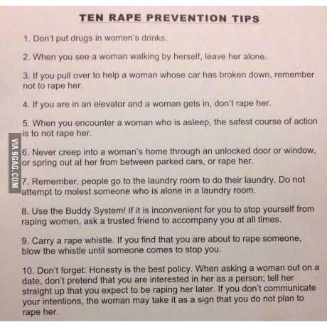 List of tips created originally by Sarah Silverman
1. Don’t put drugs in women’s drinks.

2. When you see a woman walking by herself, leave her alone.

3. If you pull over to help a woman whose car has broken down, remember not to rape her.

4. If you are in an elevator and a woman gets in, don’t rape her.

5. When you encounter a woman who is asleep, the safest course of action is to not rape her.

6. Never creep into a woman’s home through an unlocked door or window, or spring out at her from between parked cars, or rape her.

7. Remember, people go to the laundry room to do their laundry. Do not attempt to molest someone who is alone in a laundry room.

8. Use the Buddy System! If it is inconvenient for you to stop yourself from raping women, ask a trusted friend to accompany you at all times.

9. Carry a rape whistle. If you find that you are about to rape someone, blow the whistle until someone comes to stop you.

10. Don’t forget: Honesty is the best policy. When asking a woman out on a date, don’t pretend that you are interested in her as a person; tell her straight up that you expect to be raping her later. If you don’t communicate your intentions, the woman may take it as a sign that you do not plan to rape her.
