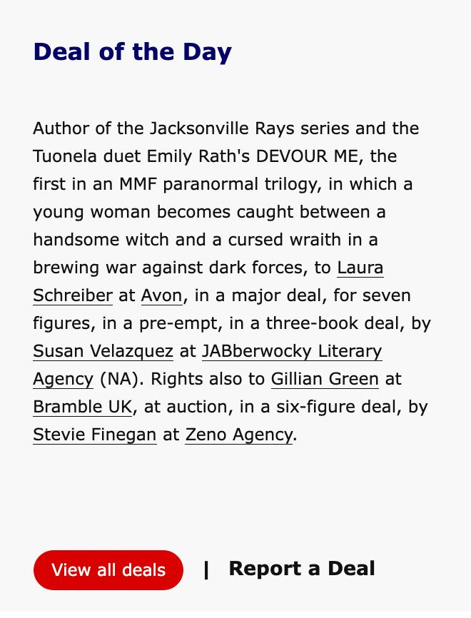 Screenshot from Publisher's Marketplace with a headline of "Deal of the Day". The deal reads: "Author of the Jacksonville Rays series and the Tuonela duet Emily Rath's DEVOUR ME, the first in an MMF paranormal trilogy, in which a young woman becomes caught between a handsome witch and a cursed wraith in a brewing war against dark forces, to Laura Schreiber at Avon, in a major deal, for seven figures, in a pre-empt, in a three-book deal, by Susan Velazquez at JABberwocky Literary Agency (NA). Rights also to Gillian Green at Bramble UK, at auction, in a six-figure deal, by Stevie Finegan at Zeno Agency."