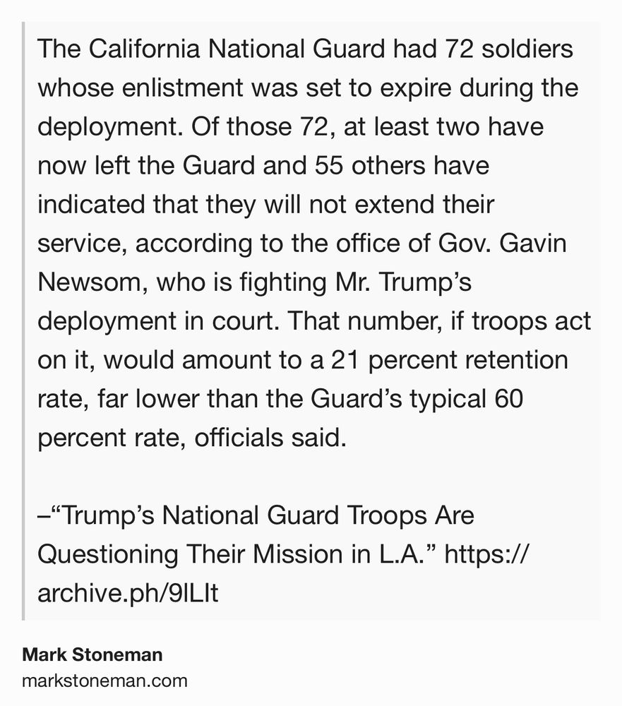 Text Shot: The California National Guard had 72 soldiers whose enlistment was set to expire during the deployment. Of those 72, at least two have now left the Guard and 55 others have indicated that they will not extend their service, according to the office of Gov. Gavin Newsom, who is fighting Mr. Trump’s deployment in court. That number, if troops act on it, would amount to a 21 percent retention rate, far lower than the Guard’s typical 60 percent rate, officials said. –“Trump’s National Guard Troops Are Questioning Their Mission in L.A.” https://archive.ph/9lLIt