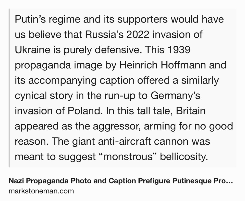 Text Shot: Putin’s regime and its supporters would have us believe that Russia’s 2022 invasion of Ukraine is purely defensive. This 1939 propaganda image by Heinrich Hoffmann and its accompanying caption offered a similarly cynical story in the run-up to Germany’s invasion of Poland. In this tall tale, Britain appeared as the aggressor, arming for no good reason. The giant anti-aircraft cannon was meant to suggest “monstrous” bellicosity.