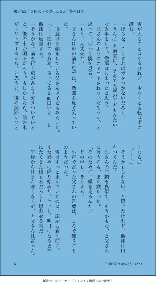 先に道を通った誰かの足跡の上を歩けば、長靴に雪が入ることはあるけれど、少なくとも転ばずに済む。
「ほらな。こうすればガタつかないだろう。」
「うん。」と素直に、まるで五歳の子どもみたいな返事をして、徹郎はしまったと思う。
兄さんのようにニヤニヤされないだろうか、と思って、ぱっと隣を見る。
「もう、大丈夫だ。」
父さんは車の前も見ずに、徹郎を見て笑っていた。
得意げな顔をしている父さんは子どもみたいだ。
「……揺れてる方が、乗ってると面白いよ。」と徹郎は反論する。
「そうかな。前を行く車があまりガタついていると、後の車が困るだろう。もしかしたら、前の車がスリップするかも、と思うと、後の渋滞がひどくなる。」
「……。」
そうかもしれない、と思ったけれど、徹郎は口をつぐんだ。
兄さんの口調を真似て、そうかもな、と父さんに言うのも、また癪だった。
「そのために、轍を走るんだ。」
どの車も、そうする。
小声で言った父さんの言葉は、まるで独りごとのようだった。
雪はずっと止んでいたのに、床屋に着く前に、また斜めに降り始めた。きっと、明日になるまでにたくさん積もるだろうと思わせる雪だ。
午後からはまた寒くなるぞ、と父さんは言った。