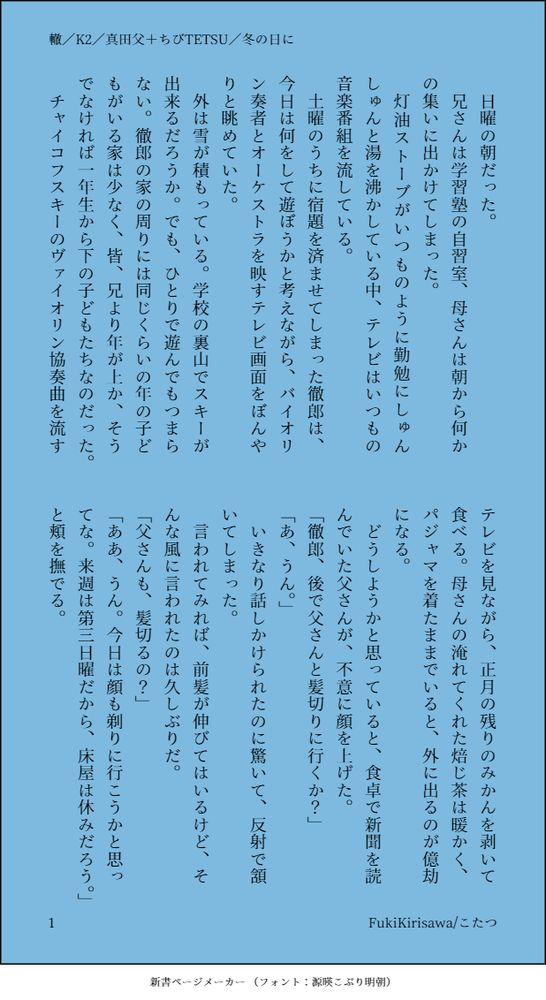轍

日曜の朝だった。
兄さんは学習塾の自習室、母さんは朝から何かの集いに出かけてしまった。
灯油ストーブがいつものように勤勉にしゅんしゅんと湯を沸かしている中、テレビはいつもの音楽番組を流している。
土曜のうちに宿題を済ませてしまった徹郎は、今日は何をして遊ぼうかと考えながら、バイオリン奏者とオーケストラを映すテレビ画面をぼんやりと眺めていた。
外は雪が積もっている。学校の裏山でスキーが出来るだろうか。でも、ひとりで遊んでもつまらない。徹郎の家の周りには同じくらいの年の子どもがいる家は少なく、皆、兄より年が上か、そうでなければ一年生から下の子どもたちなのだった。
チャイコフスキーのヴァイオリン協奏曲を流すテレビを見ながら、正月の残りのみかんを剥いて食べる。母さんの淹れてくれた焙じ茶は暖かく、パジャマを着たままでいると、外に出るのが億劫になる。
どうしようかと思っていると、食卓で新聞を読んでいた父さんが、不意に顔を上げた。
「徹郎、後で父さんと髪切りに行くか？」
「あ、うん。」
いきなり話しかけられたのに驚いて、反射で頷いてしまった。
言われてみれば、前髪が伸びてはいるけど、そんな風に言われたのは久しぶりだ。
「父さんも、髪切るの？」
「ああ、うん。今日は顔も剃りに行こうかと思ってな。来週は第三日曜だから、床屋は休みだろう。」と頬を撫でる。