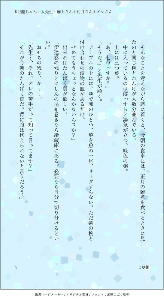 そんなことを考えながら席に着くと、今朝の食卓には、正月の雑煮を食べるときに見たのと同じ椀とれんげが人数分並んでいる。
中に入っているのは薄っすらと湯気が立つ、緑色の粥。
上には三つ葉。
「あ、七草っすか？」
「そうだ。」と先生が頷く。
テーブルの上には、ゆで卵のひとつ、焼き魚の一尾、サラダすらない。ただ粥の椀と付け合わせの漬物の皿があるだけ。
「せめてもうちょっとなんかないんスか？」
出来ればたんぱく質が欲しい。
「伊達巻の残りとにしんの昆布巻きなら冷蔵庫にある。必要なら自分で切り分けるといい。」
おせちの残り、か……。「先生～、それ、オレの苦手だって知って言ってます？」
「それが今朝のたんぱく質だ。背に腹は代えられないと言うだろう。」