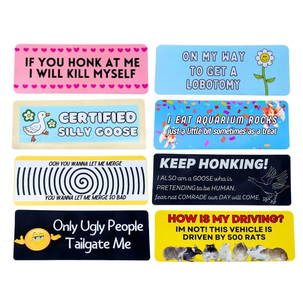 8 meme bumper stickers
1. one is pink with heart boarders on the top & bottom, text says "IF YOU HONK I WILL KILL MYSELF"
2. is blue with a cartoon flower with a smile, text says "ON MY WAY TO GET A LOBOTOMY"
3.  blue with a off white boarder, with a little goose, text reading "CERTIFIED SILLY GOOSE"
4. is blue with colored confetti, two goldfish with text reading "I EAT AQUARIUM ROCKS just a little bit sometimes as a treat"
5. white with a black 'hypno' looking spiral idk, top text reads "OOH YOU WANNA LET ME MERGE" bottom text reads "YOU WANNA LET ME MERGE SO BAD"
6. black with a outline of an angry goose, text reading "KEEP HONKING! I ALSO am a GOOSE who is PRETENDING to be HUMAN. fear not COMRADE our DAY will COME."
7. black with a yellow shrug emoji, text reading "only ugly people tailgate me"
8. yellow with 8 rats at the bottom, text reading "HOW BAD IS MY DRIVING? IM NOT! THIS VEHICLE IS DRIVEN BY 500 RATS"