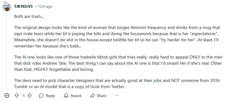 One of the comments on this post by someone with a keyboard smash for a username: 

"

Both are trash...

The original design looks like the kind of woman that binges feminist frequency and drinks from a mug that says male tears while her bf is paying the bills and doing the housework because that is her "expectations". Meanwhile, she doesn't do shit in the house except belittle her bf so he can "try harder for her". At least, I'll remember her because she's bald...

The AI one looks like one of those tradwife tiktok girls that tries really, really hard to appeal ONLY to the men that dick rides Andrew Tate. The best thing I can say about the AI one is that I'd smash her if she's real. Other than that, HIGHLY forgettable and boring.

The devs need to pick character designers that are actually good at their jobs and NOT someone from 2016 Tumblr or an AI model that is a copy of Grok from Twitter. "

Apparently bro did not move on from Gamergate